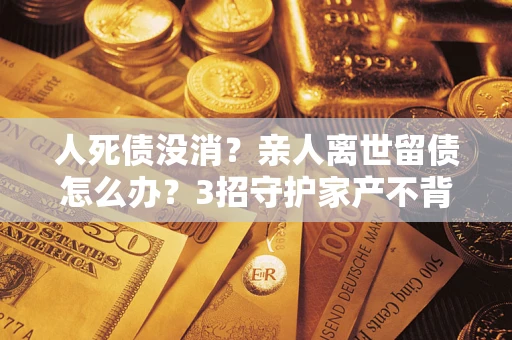 济南人死债没消？亲人离世留债怎么办？3招守护家产不背锅