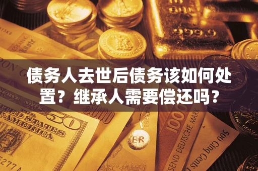 济南债务人去世后债务该如何处置？继承人需要偿还吗？