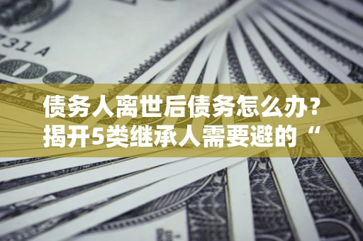 济南债务人离世后债务怎么办？揭开5类继承人需要避的“坑”
