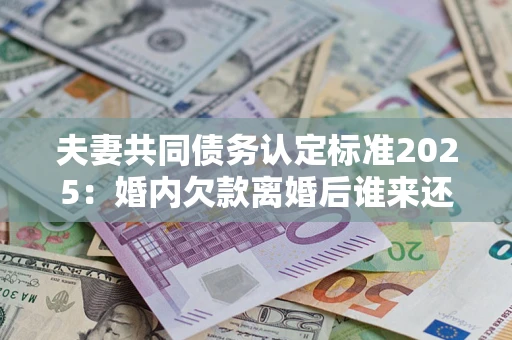 济南夫妻共同债务认定标准2025：婚内欠款离婚后谁来还？