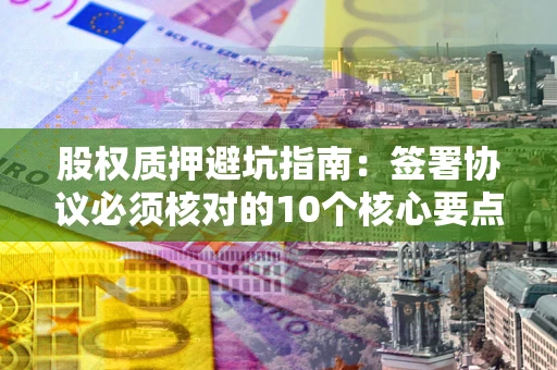 济南股权质押避坑指南：签署协议必须核对的10个核心要点
